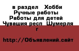  в раздел : Хобби. Ручные работы » Работы для детей . Чувашия респ.,Шумерля г.